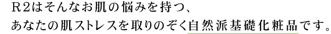 R2はそんなお肌の悩みを持つ、あなたの肌ストレスを取りのぞく自然派基礎化粧品です。