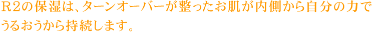 R2の保湿は、ターンオーバーが整ったお肌が内側から自分の力でうるおうから持続します。