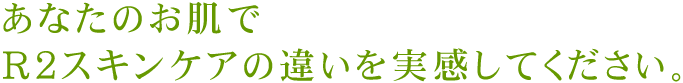 あなたのお肌でＲ２スキンケアの違いを実感してください。