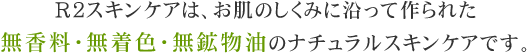 Ｒ２スキンケアは、お肌のしくみに沿って作られた無香料・無着色・無鉱物油のナチュラルスキンケアです。