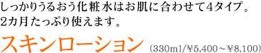 しっかりうるおう化粧水はお肌に合わせて4タイプ。 ２カ月たっぷり使えます。 スキンローション (330ml/\5,250～\7,350) 