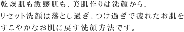 乾燥肌も敏感肌も、美肌作りは洗顔から。リセット洗顔は落とし過ぎ、つけ過ぎで疲れたお肌をすこやかなお肌に戻す洗顔方法です。