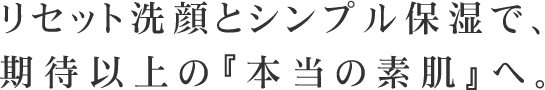 リセット洗顔とシンプル保湿で、期待以上の『本当の素肌』へ。