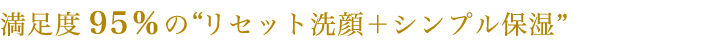 満足度95％のリセット洗顔＋シンプル保湿