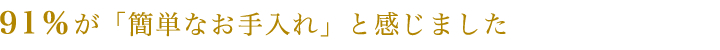91%が「簡単なお手入れ」と感じました
